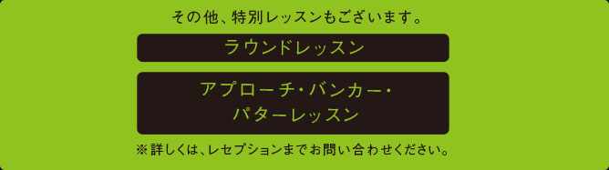 その他、特別レッスンもございます。ラウンドレッスン、アプローチ・バンカー・パターレッスン。※詳しくは、レセプションまでお問い合わせください。