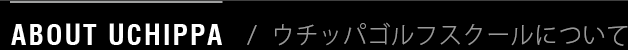 ABOUT UCHIPPA / ウチッパゴルフスクールについて