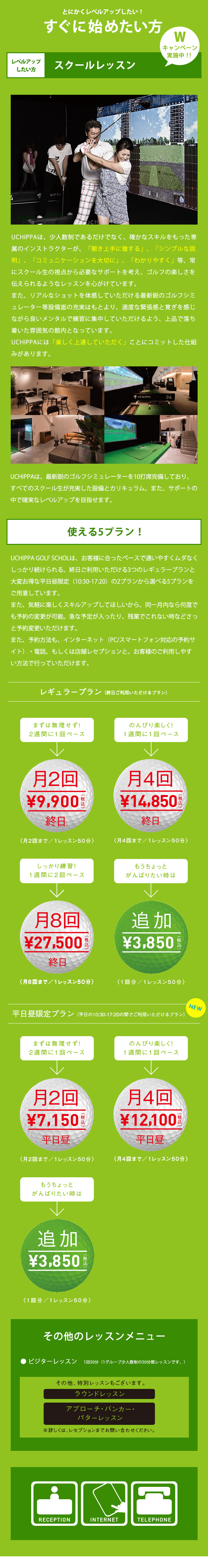 とにかくレベルアップしたい！ すぐに始めたい方 レベルアップしたい方 スクールレッスン UCHIPPAは、少人数制であるだけでなく、確かなスキルをもった専属のインストラクターが、「聞き上手に徹する」、「シンプルな説明」、「コミュニケーションを大切に」、「わかりやすく」等、常にスクール生の視点から必要なサポートを考え、ゴルフの楽しさを伝えられるようなレッスンを心がけています。また、リアルなショットを体感していただける最新鋭のゴルフシミュレーター等設備面の充実はもとより、適度な緊張感と寛ぎを感じながら良いメンタルで練習に集中していただけるよう、上品で落ち着いた雰囲気の館内となっています。UCHIPPAには「楽しく上達していただく」ことにコミットした仕組みがあります。UCHIPPAは、最新鋭のゴルフシミュレーターを10打席完備しており、すべてのスクール生が充実した設備とカリキュラム、また、サポートの中で確実なレベルアップを目指せます。 使える5プラン! UCHIPPA GOLF SCHOOLは、お客様に合ったペースで通いやすくムダなくしっかり続けられる、終日ご利用いただける3つのレギュラープランと大変お得な平日昼限定（10:30-17:20）の2プランから選べる5プランをご用意しています。また、気軽に楽しくスキルアップしてほしいから、同一月内なら何度でも予約の変更が可能。急な予定が入ったり、残業でこれない時などさっと予約変更いただけます。また、予約方法も、インターネット（PC/スマートフォン対応の予約サイト）・電話、もしくは店舗レセプションと、お客様のご利用しやすい方法で行っていただけます。 レギュラープラン（終日ご利用いただけるプラン）まずは無理せず! 2週間に1回ペース 月2回 9,900円（税込）終日 （月2回まで/1レッスン50分） のんびり楽しく！ 1週間に1回ペース 月4回 13,200円（税込）終日 （月4回まで/1レッスン50分） しっかり練習！1週間に2回ペース 月8回25,300円（税込）終日 （月8回まで/1レッスン50分） もうちょっとがんばりたい時は 追加3,850円（税込） （1回分/1レッスン50分） 平日昼限定プラン（平日の10:30-17:20の間でご利用いただけるプラン）まずは無理せず2週間に1回ペース 月2回6,380円（税込）平日昼 （月2回まで/1レッスン50分） のんびり楽しく！ 1週間に1回ペース 月4回 10,780円（税込）平日昼 （月4回まで/1レッスン50分） もうちょっとがんばりたい時は 追加3,850円（税込）） （1回分/1レッスン50分） その他のレッスンメニュー ビジターレッスン 1回50分（1グループ少人数制の50分レッスンです。） その他、特別レッスンもございます。 ラウンドレッスン アプローチ・バンカー・パターレッスン ※ 詳しくは、レセプションまでお問い合わせください。