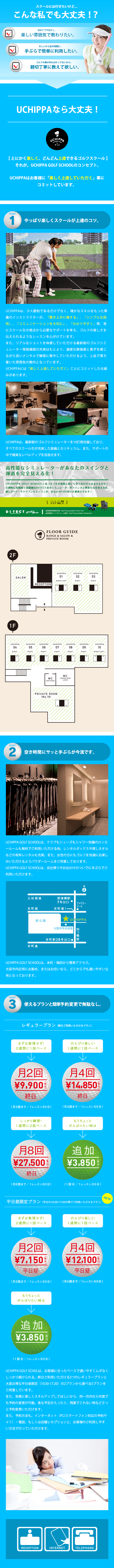 スクールには行きたいけど...　こんな私でも大丈夫！？ 初めてで不安だし..楽しい雰囲気で教わりたい。 忙しいから空き時間に.. 手ぶらで簡単に利用したい。 ゴルフの事が何も分かってないから.. 親切丁寧に教えてほしい。 UCHIPPAなら大丈夫！ 【とにかく楽しく、どんどん上達できるゴルフスクール】 それが、UCHIPPA GOLF SCHOOLのコンセプト。 UCHIPPAはお客様に「楽しく上達していただく」事にコミットしています。 POINT1 やっぱり楽しくスクールが上達のコツ。UCHIPPAは、少人数制であるだけでなく、確かなスキルをもった専属のインストラクターが、「聞き上手に徹する」、「シンプルな説明」、「コミュニケーションを大切に」、「わかりやすく」等、常にスクール生の視点から必要なサポートを考え、ゴルフの楽しさを伝えられるようなレッスンを心がけています。また、リアルなショットを体感していただける最新鋭のゴルフシミュレーター等設備面の充実はもとより、適度な緊張感と寛ぎを感じながら良いメンタルで練習に集中していただけるよう、上品で落ち着いた雰囲気の館内となっています。UCHIPPAには「楽しく上達していただく」ことにコミットした仕組みがあります。UCHIPPAは、最新鋭のゴルフシミュレーターを10打席完備しており、すべてのスクール生が充実した設備とカリキュラム、また、サポートの中で確実なレベルアップを目指せます。 POINT2 空き時間にサッと手ぶらが今流です。 UCHIPPA GOLF SCHOOLは、クラブもシューズもシャワー完備のロッカールームも無料でご利用いただける他、レンタルボックスや貸しタオルなどの有料レンタルも充実。また、女性の方にもゴルフを快適にお楽しみいただけるようパウダールームをご用意しております。UCHIPPA GOLF SCHOOLは、会社帰りやお出かけのついでに手ぶらでご利用いただけます。 UCHIPPA GOLF SCHOOLは、本町・梅田から簡単アクセス。大阪市内近郊にお勤め、またはお住いなら、どこからでも通いやすい立地となっております。 POINT3 使えるプランと簡単予約変更で無駄なし。 レギュラープラン（終日ご利用いただけるプラン） まずは無理せず！2週間に1回ペース 月2回9,900円終日 のんびり楽しく！ 1週間に1回ペース 月4回13,200円終日 しっかり練習！1週間に2回ペース 月8回25,300円終日（月8回まで/1レッスン50分） もうちょっとがんばりたい時は 追加3,850円 （1回分/1レッスン50分） 平日昼限定プラン（平日の10:30-17:20の間でご利用いただけるプラン） まずは無理せず! 2週間に1回ペース 月2回6,380円 平日昼 (月2回まで/1レッスン50分) のんびり楽しく！ 1週間に1回ペース 月4回10,780円　平日昼 (月4回まで/1レッスン50分) もうちょっとがんばりたい時は 追加3,850円（1回分/1レッスン50分） UCHIPPA GOLF SCHOOLは、お客様に合ったペースで通いやすくムダなくしっかり続けられる、終日ご利用いただける3つのレギュラープランと大変お得な平日昼限定（10:30-17:20）の2プランから選べる5プランをご用意しています。また、気軽に楽しくスキルアップしてほしいから、同一月内なら何度でも予約の変更が可能。急な予定が入ったり、残業でこれない時などさっと予約変更いただけます。また、予約方法も、インターネット（PC/スマートフォン対応の予約サイト）・電話、もしくは店舗レセプションと、お客様のご利用しやすい方法で行っていただけます。 / 高性能なシミュレーターがあなたのスイングと弾道を完全に見える化！「UCHIPPA GOLF SCHOOL」はゴルフをおしゃれに楽しく学べるだけではありません！圧倒的に高精度で高精細なDITECT社のシミュレーターがスイングと弾道を完全見える化 優しさ+データドリブンなレッスンが、あなたの100切りを加速させます！ / 