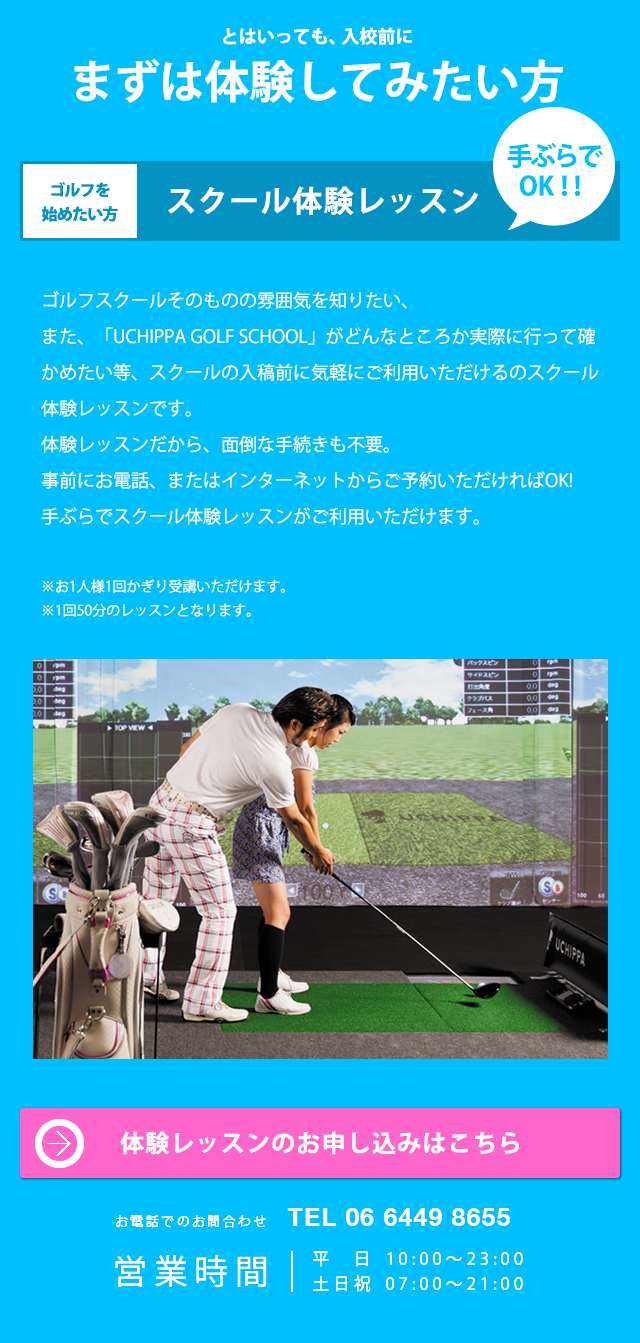 とはいっても、入校前にまずは体験してみたい方 ゴルフを始めたい方 スクール体験レッスン 手ぶらでOK!! ゴルフスクールそのものの雰囲気を知りたい、また、「UCHIPPA GOLF SCHOOL」がどんなところが実際に行って確かめたい等、スクールの入稿前に気軽にご利用いただけるスクール体験レッスンです。体験レッスンだから、面倒な手続きも不要。事前にお電話、またはインターネットからご予約いただければOK! 手ぶらでスクール体験レッスンがご利用いただけます。 ※ お1人様1回かぎり受講いただけます。 ※ 1回50分のレッスンとなります。