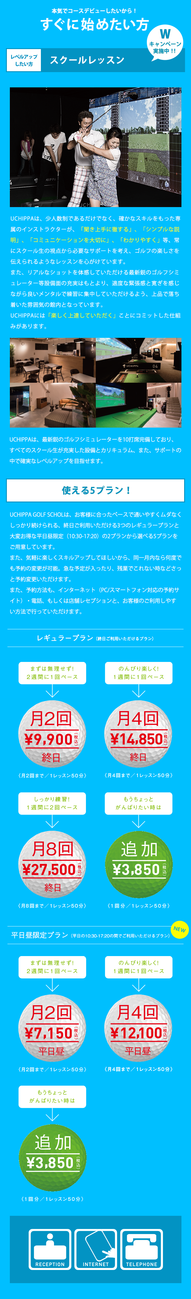 本気でコースデビューしたいから！　すぐに始めたい方 ゴルフを始めたい方 スクール・レッスン キャンペーン実施中!! UCHIPPAは、少人数制であるだけでなく、確かなスキルを持った専属のインストラクターが、「聞き上手に徹する」、「シンプルな説明」、「コミュニケーションを大切に」、「わかりやすく」等、常にスクール生の視点から必要なサポートを考え、ゴルフの楽しさを伝えられるようなレッスンを心がけています。また、リアルなショットを体感していただける最新鋭のゴルフシミュレーター等設備面の充実はもとより、適度な緊張感と寛ぎを感じながら良いメンタルで練習に集中していただけるよう、上品で落ち着いた雰囲気の館内となっています。UCHIPPAには「楽しく上達していただく」ことにコミットした仕組みがあります。UCHIPPAは、最新鋭のゴルフシミュレーターを10打席完備しており、すべてのスクール生が充実した設備とカリキュラム、また、サポートの中で確実なレベルアップを目指せます。 選べる5プラン! UCHIPPA GOLF SCHOOLは、お客様に合ったペースで通いやすくムダなくしっかり続けられる、終日ご利用いただける3つのレギュラープランと大変お得な平日昼限定（10:30-17:20）の2プランから選べる5プランをご用意しています。また、気軽に楽しくスキルアップしてほしいから、同一月内なら何度でも予約の変更が可能。急な予定が入ったり、残業でこれない時などさっと予約変更いただけます。また、予約方法も、インターネット（PC/スマートフォン対応の予約サイト）・電話、もしくは店舗レセプションと、お客様のご利用しやすい方法で行っていただけます。 レギュラープラン（終日ご利用いただけるプラン）まずは無理せず! 2週間に1回ペース 月2回 9,900円（税込）終日 （月2回まで/1レッスン50分） のんびり楽しく！ 1週間に1回ペース 月4回 13,200円（税込）終日 （月4回まで/1レッスン50分） しっかり練習！1週間に2回ペース 月8回25,300円（税込）終日 （月8回まで/1レッスン50分） もうちょっとがんばりたい時は 追加3,850円（税込） （1回分/1レッスン50分） 平日昼限定プラン（平日の10:30-17:20の間でご利用いただけるプラン）まずは無理せず2週間に1回ペース 月2回6,380円（税込）平日昼 （月2回まで/1レッスン50分） のんびり楽しく！ 1週間に1回ペース 月4回 10,780円（税込）平日昼 （月4回まで/1レッスン50分） もうちょっとがんばりたい時は 追加3,850円（税込）） （1回分/1レッスン50分）