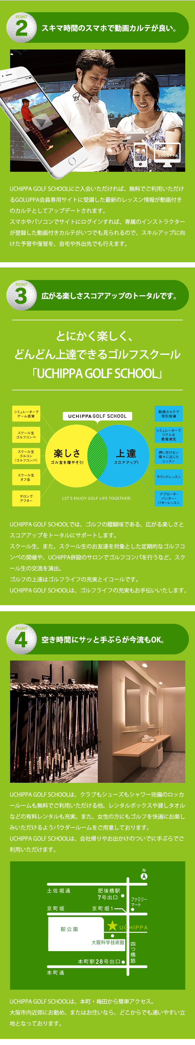 POINT2 スキマ時間のスマホで動画カルテが良い。UCHIPPA GOLF SCHOOLにご入会いただければ、無料でご利用いただけるGOLUPPA会員専用サイトに受講した最新のレッスン情報が動画付きのカルテとしてアップデートされます。スマホやパソコンでサイトにログインすれば、専属のインストラクターが登録した動画付きカルテがいつでも見られるので、スキルアップに向けた予習や復習を、自宅や外出先でも行えます。POINT3 広がる楽しさスコアアップのトータルです。とにかく楽しく、どんどん上達できるゴルフスクール「UCHIPPA GOLF SCHOOL」 UCHIPPA GOLF SCHOOLでは、ゴルフの醍醐味である、広がる楽しさとスコアアップをトータルにサポートします。スクール生、また、スクール生のお友達を対象とした定期的なゴルフコンペの開催や、UCHIPPA併設のサロンでゴルフコンパを行うなど、スクール生の交流を演出。ゴルフの上達はゴルフライフの充実とイコールです。UCHIPPA GOLF SCHOOLは、ゴルフライフの充実もお手伝いいたします。 POINT4 空き時間にサッと手ぶらが今流もOK。UCHIPPA GOLF SCHOOLは、クラブもシューズもシャワー完備のロッカールームも無料でご利用いただける他、レンタルボックスや貸しタオルなどの有料レンタルも充実。また、女性の方にもゴルフを快適にお楽しみいただけるようパウダールームをご用意しております。UCHIPPA GOLF SCHOOLは、会社帰りやお出かけのついでに手ぶらでご利用いただけます。UCHIPPA GOLF SCHOOLは、本町・梅田から簡単アクセス。大阪市内近郊にお勤め、またはお住いなら、どこからでも通いやすい立地となっております。